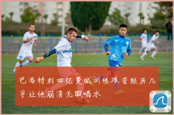 巴洛特利回忆曼城训练艰苦经历几乎让他崩溃无暇喝水