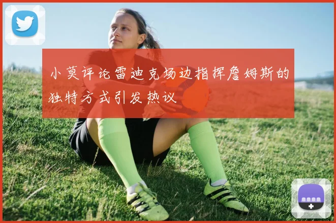 小莫评论雷迪克场边指挥詹姆斯的独特方式引发热议