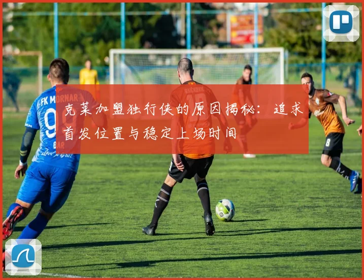 克莱加盟独行侠的原因揭秘：追求首发位置与稳定上场时间