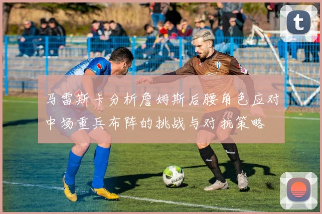 马雷斯卡分析詹姆斯后腰角色应对中场重兵布阵的挑战与对抗策略