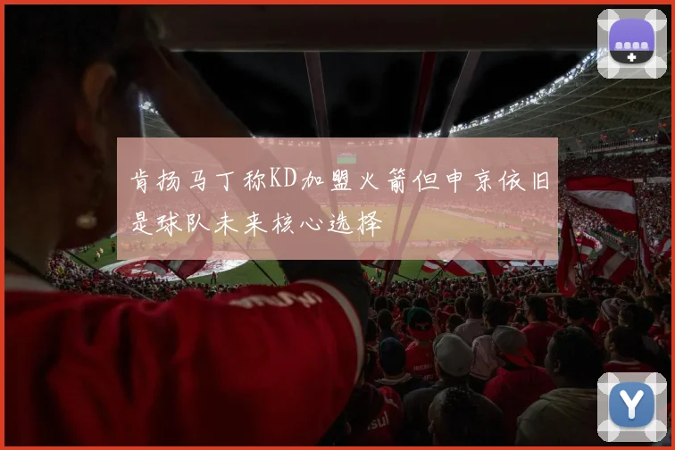 肯扬马丁称KD加盟火箭但申京依旧是球队未来核心选择