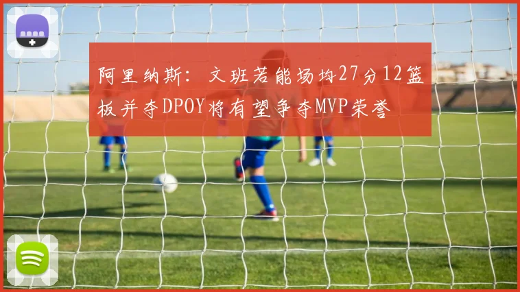 阿里纳斯:文班若能场均27分12篮板并夺DPOY将有望争夺MVP荣誉