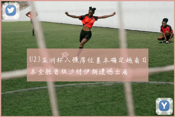 U23亚洲杯八强席位基本确定越南日本全胜晋级沙特伊朗遗憾出局