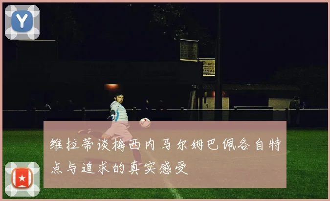 维拉蒂谈梅西内马尔姆巴佩各自特点与追求的真实感受