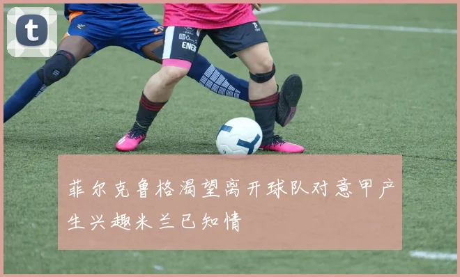 菲尔克鲁格渴望离开球队对意甲产生兴趣米兰已知情