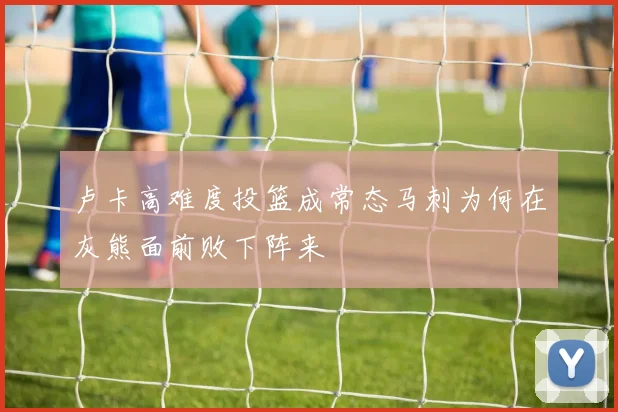 卢卡高难度投篮成常态马刺为何在灰熊面前败下阵来