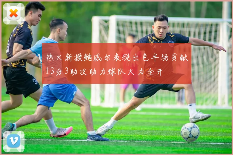 热火新援鲍威尔表现出色半场贡献13分3助攻助力球队火力全开