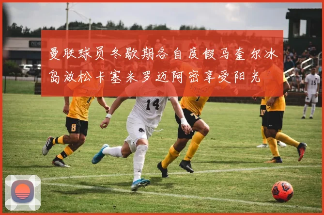 曼联球员冬歇期各自度假马奎尔冰岛放松卡塞米罗迈阿密享受阳光