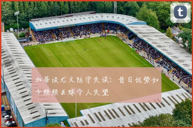 加蒂谈尤文防守失误：昔日优势如今频频丢球令人失望