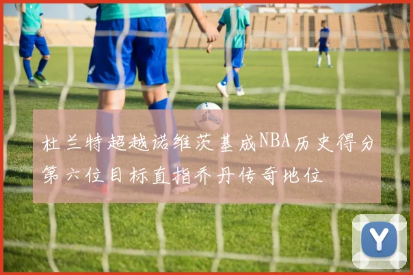 杜兰特超越诺维茨基成NBA历史得分第六位目标直指乔丹传奇地位