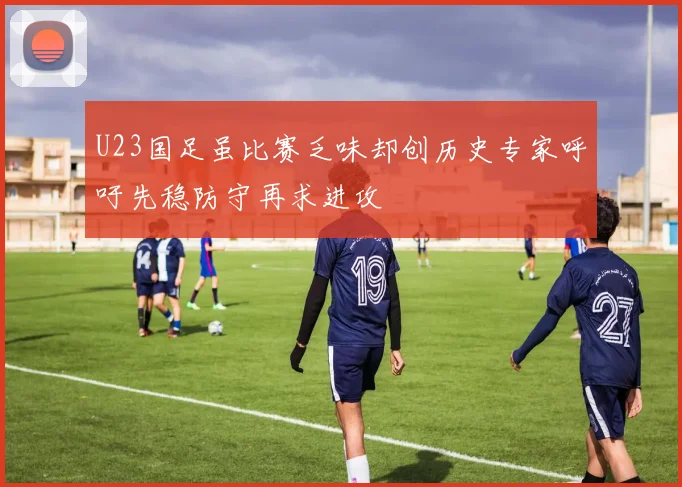 U23国足虽比赛乏味却创历史专家呼吁先稳防守再求进攻