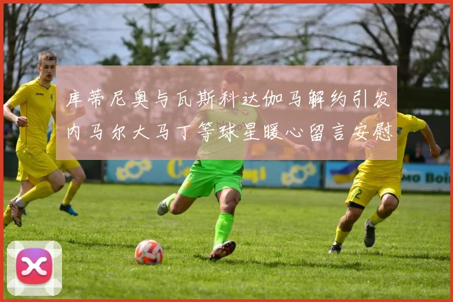 库蒂尼奥与瓦斯科达伽马解约引发内马尔大马丁等球星暖心留言安慰