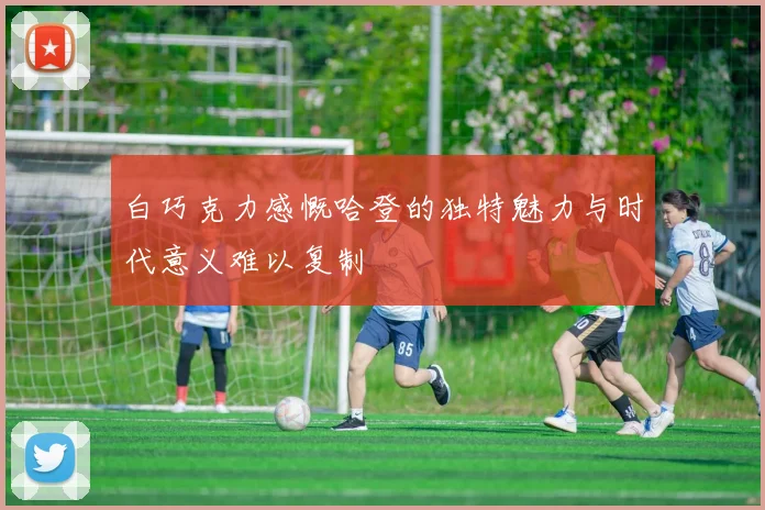 白巧克力感慨哈登的独特魅力与时代意义难以复制