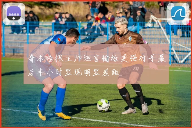 哥本哈根主帅坦言输给更强对手最后半小时显现明显差距