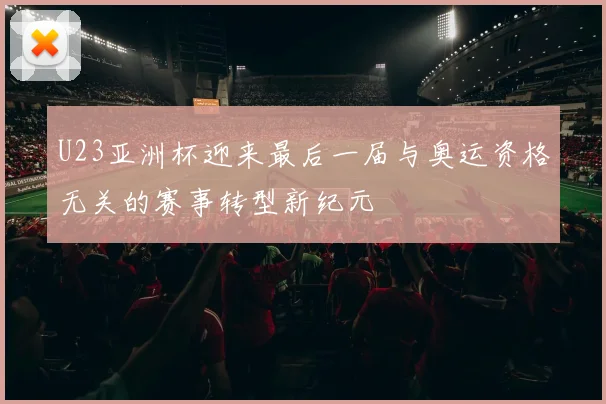 U23亚洲杯迎来最后一届与奥运资格无关的赛事转型新纪元