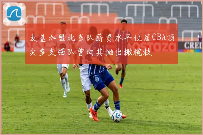 麦基加盟北京队薪资水平位居CBA顶尖多支强队曾向其抛出橄榄枝