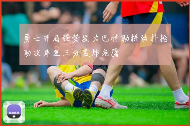 勇士开局强势发力巴特勒拼劲扑抢助攻库里三分轰炸老鹰