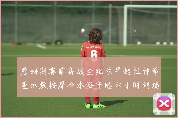 詹姆斯赛前备战全纪录早起拉伸举重冰敷按摩冷水浴午睡六小时到场准备
