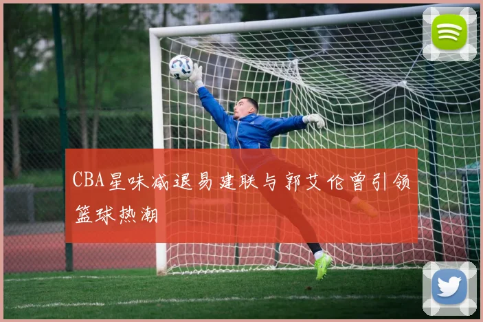 CBA星味减退易建联与郭艾伦曾引领篮球热潮