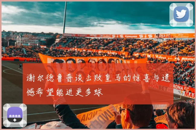 谢尔德鲁普谈击败皇马的惊喜与遗憾希望能进更多球