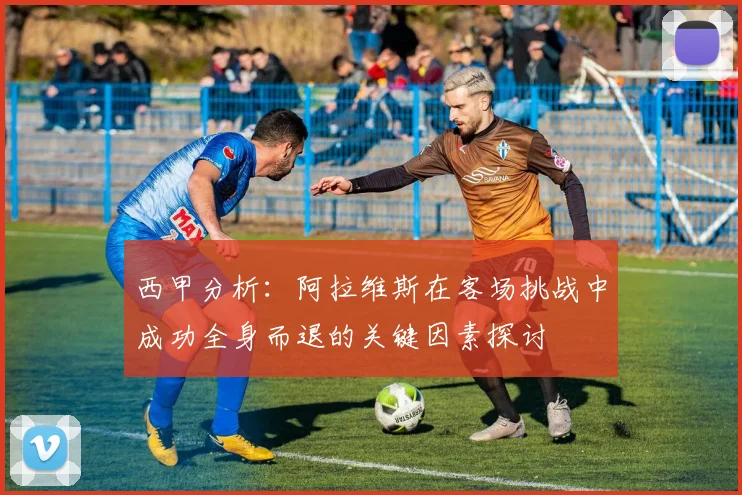 西甲分析：阿拉维斯在客场挑战中成功全身而退的关键因素探讨