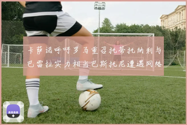 卡萨诺呼吁罗马重召托蒂托纳利与巴雷拉实力相当巴斯托尼遭遇网络暴力