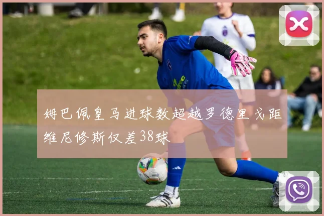 姆巴佩皇马进球数超越罗德里戈距维尼修斯仅差38球