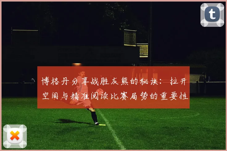 博格丹分享战胜灰熊的秘诀：拉开空间与精准阅读比赛局势的重要性