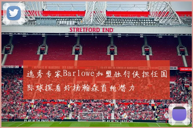 选秀专家Barlowe加盟独行侠担任国际球探看好杨瀚森首轮潜力