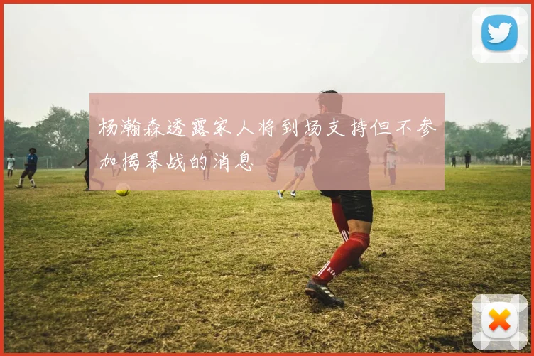 杨瀚森透露家人将到场支持但不参加揭幕战的消息