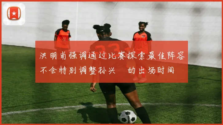 洪明甫强调通过比赛探索最佳阵容不会特别调整孙兴慜的出场时间