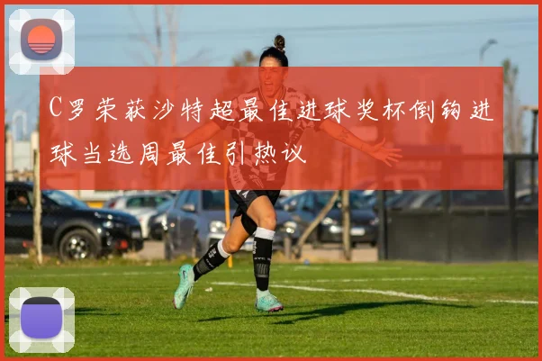 C罗荣获沙特超最佳进球奖杯倒钩进球当选周最佳引热议