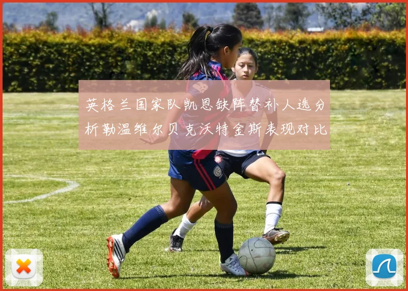 英格兰国家队凯恩缺阵替补人选分析勒温维尔贝克沃特金斯表现对比