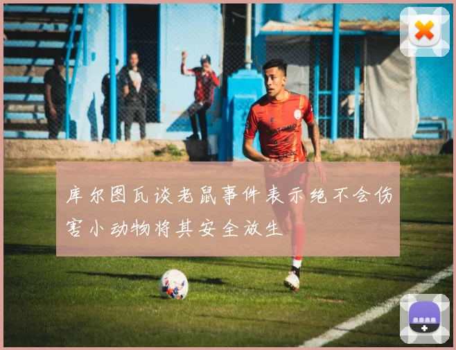 库尔图瓦谈老鼠事件表示绝不会伤害小动物将其安全放生