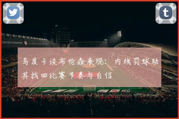 乌度卡谈布伦森表现：内线罚球助其找回比赛节奏与自信