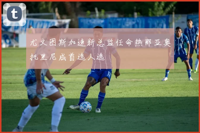 尤文图斯加速新总监任命热那亚奥托里尼成首选人选