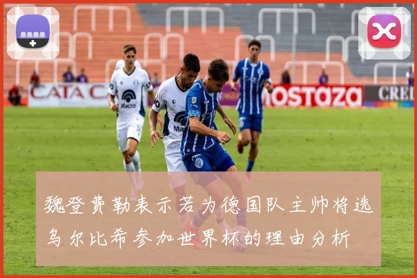 魏登费勒表示若为德国队主帅将选乌尔比希参加世界杯的理由分析
