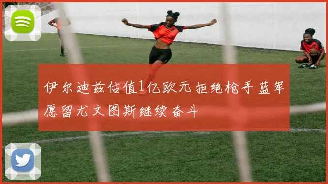 伊尔迪兹估值1亿欧元拒绝枪手蓝军愿留尤文图斯继续奋斗