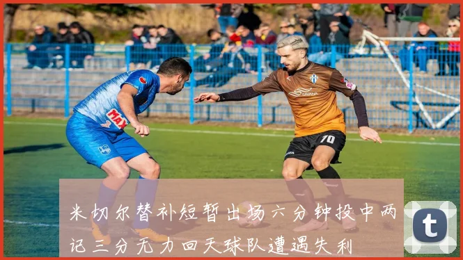 米切尔替补短暂出场六分钟投中两记三分无力回天球队遭遇失利