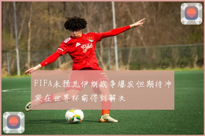 FIFA未预见伊朗战争爆发但期待冲突在世界杯前得到解决