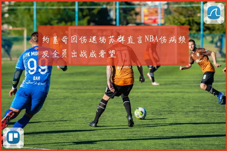 约基奇因伤退场苏群直言NBA伤病频发全员出战成奢望