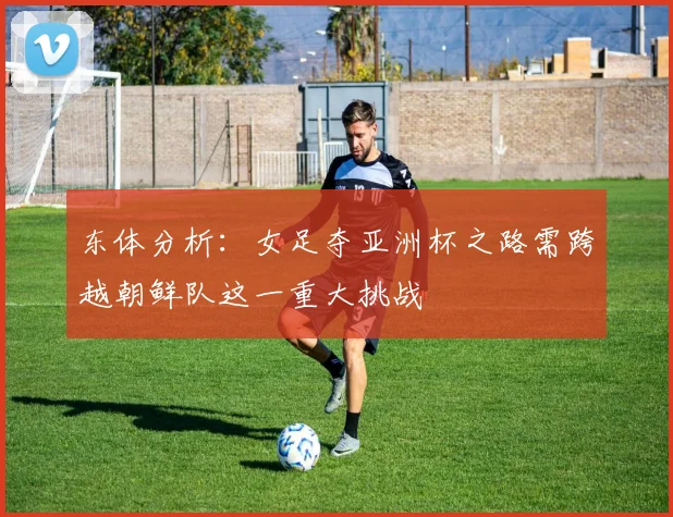 东体分析:女足夺亚洲杯之路需跨越朝鲜队这一重大挑战