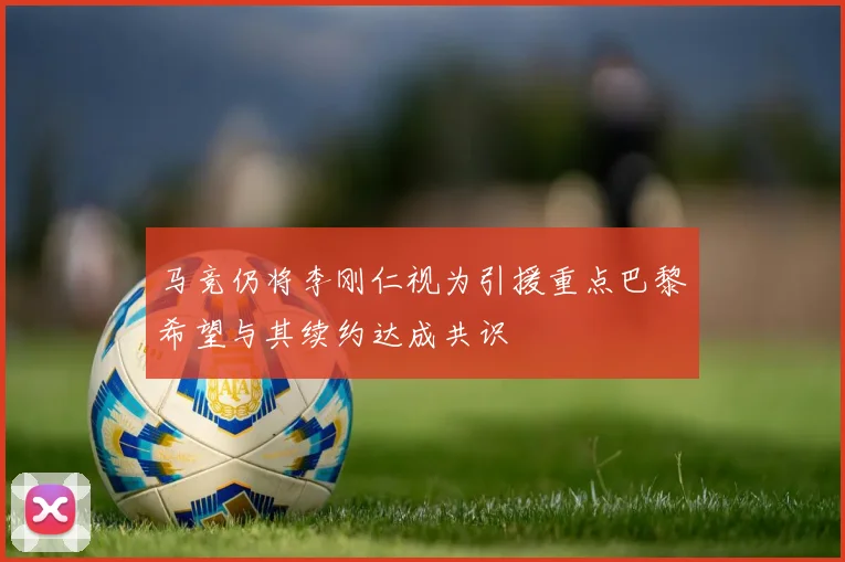 马竞仍将李刚仁视为引援重点巴黎希望与其续约达成共识