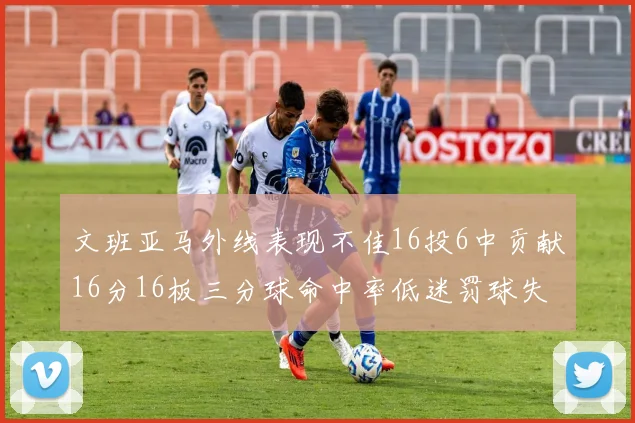 文班亚马外线表现不佳16投6中贡献16分16板三分球命中率低迷罚球失准影响球队表现