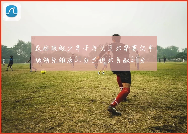 森林狼缺少华子与戈贝尔禁赛仍半场领先雄鹿31分兰德尔贡献24分