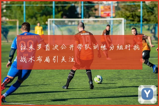 拉米罗首次公开带队训练分组对抗战术布局引关注