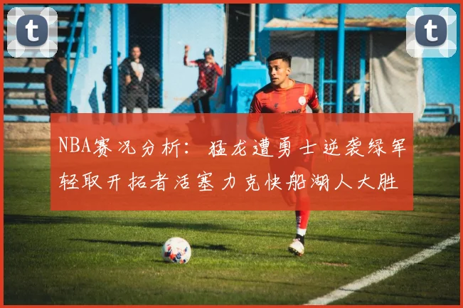 NBA赛况分析：猛龙遭勇士逆袭绿军轻取开拓者活塞力克快船湖人大胜国王