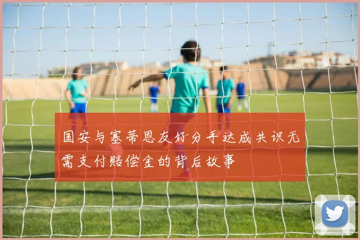 国安与塞蒂恩友好分手达成共识无需支付赔偿金的背后故事