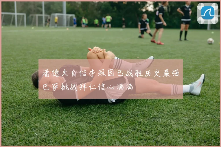 潘德夫自信夺冠因已战胜历史最强巴萨挑战拜仁信心满满